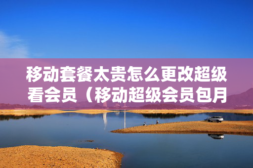 移动套餐太贵怎么更改超级看会员（移动超级会员包月怎么取消）