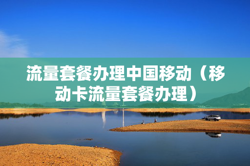 流量套餐办理中国移动（移动卡流量套餐办理）