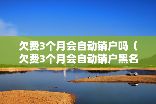 欠费3个月会自动销户吗（欠费3个月会自动销户黑名单）