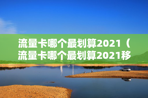流量卡哪个最划算2021（流量卡哪个最划算2021移动）