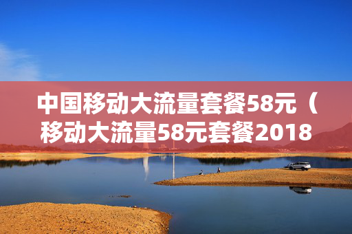 中国移动大流量套餐58元（移动大流量58元套餐2018版办理）