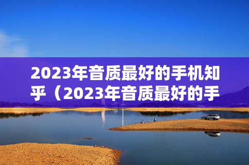 2023年音质最好的手机知乎（2023年音质最好的手机知乎是哪款）