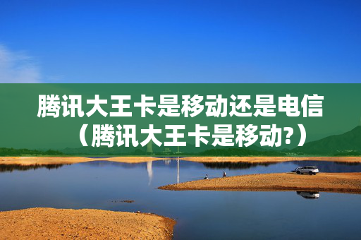 腾讯大王卡是移动还是电信（腾讯大王卡是移动?）