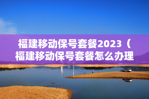 福建移动保号套餐2023（福建移动保号套餐怎么办理）
