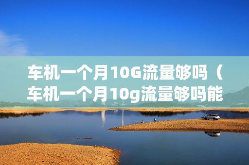 车机一个月10G流量够吗（车机一个月10g流量够吗能用吗）