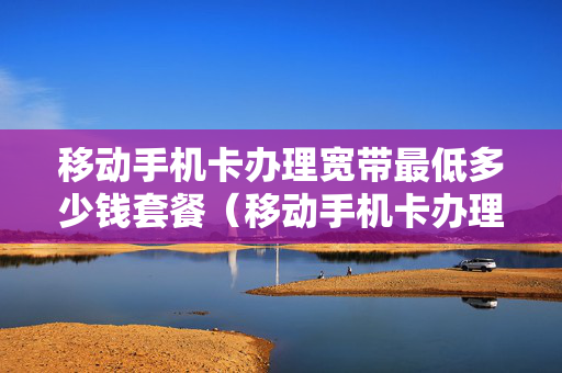 移动手机卡办理宽带最低多少钱套餐（移动手机卡办理宽带最低多少钱套餐可以免费用）