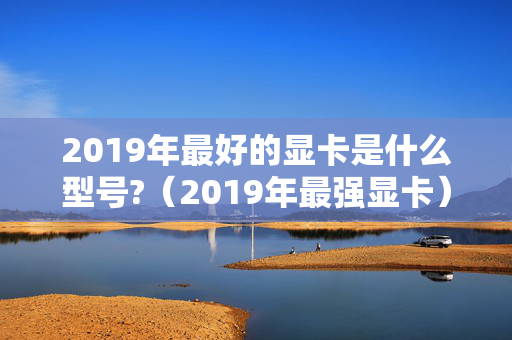 2019年最好的显卡是什么型号?（2019年最强显卡）