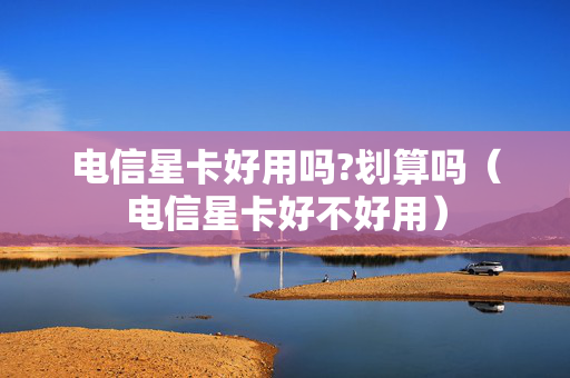 电信星卡好用吗?划算吗（电信星卡好不好用）