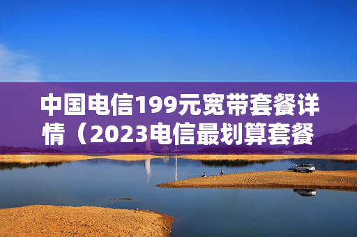 中国电信199元宽带套餐详情（2023电信最划算套餐）