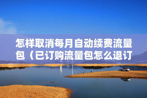 怎样取消每月自动续费流量包（已订购流量包怎么退订）