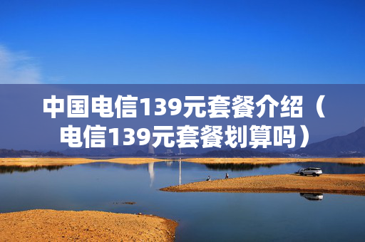 中国电信139元套餐介绍（电信139元套餐划算吗）