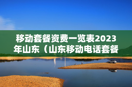 移动套餐资费一览表2023年山东（山东移动电话套餐）
