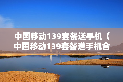 中国移动139套餐送手机（中国移动139套餐送手机合约期）