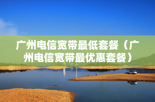 广州电信宽带最低套餐（广州电信宽带最优惠套餐）