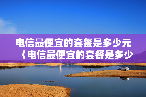 电信最便宜的套餐是多少元（电信最便宜的套餐是多少元的）