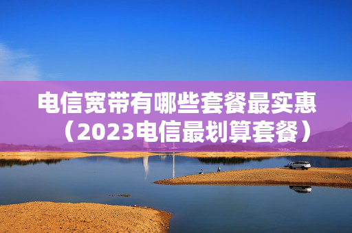 电信宽带有哪些套餐最实惠（2023电信最划算套餐）