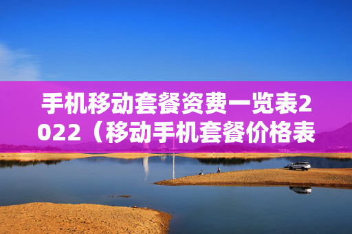 手机移动套餐资费一览表2022（移动手机套餐价格表）