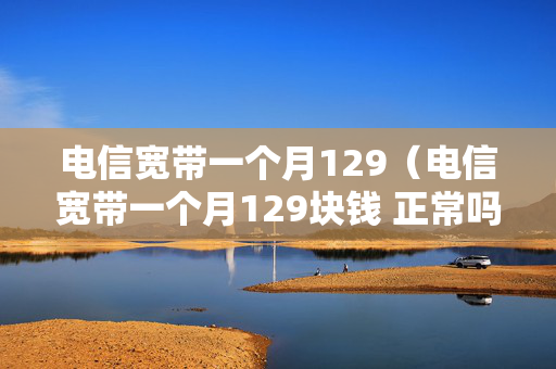 电信宽带一个月129（电信宽带一个月129块钱 正常吗）