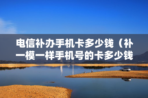 电信补办手机卡多少钱（补一模一样手机号的卡多少钱）