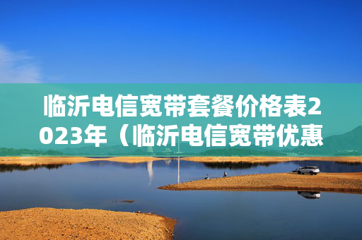 临沂电信宽带套餐价格表2023年（临沂电信宽带优惠套餐）