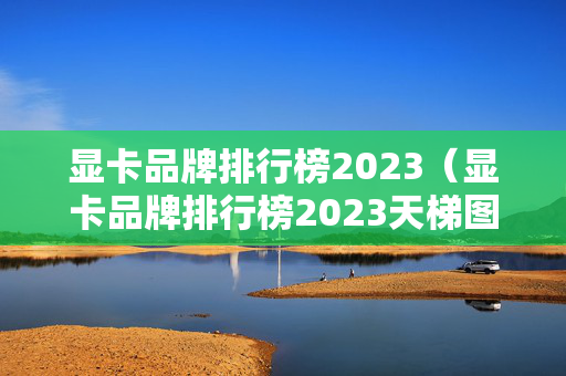 显卡品牌排行榜2023（显卡品牌排行榜2023天梯图）
