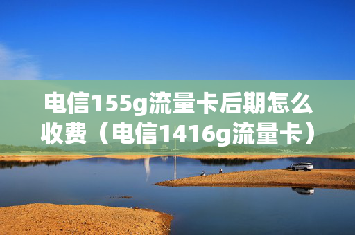 电信155g流量卡后期怎么收费（电信1416g流量卡）