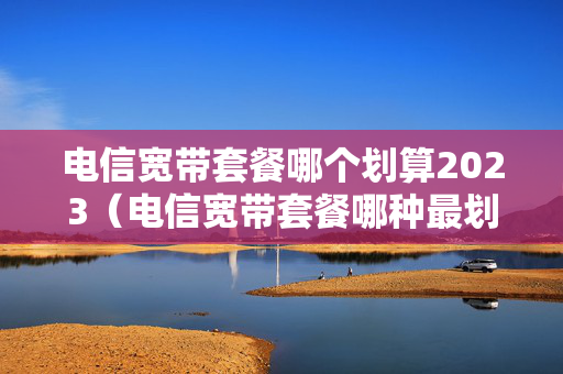 电信宽带套餐哪个划算2023（电信宽带套餐哪种最划算2021）
