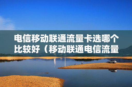 电信移动联通流量卡选哪个比较好（移动联通电信流量卡哪个好用）