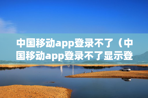 中国移动app登录不了（中国移动app登录不了显示登录请求存在异常）