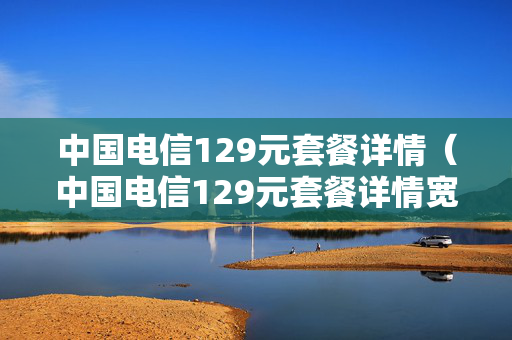 中国电信129元套餐详情（中国电信129元套餐详情宽带）