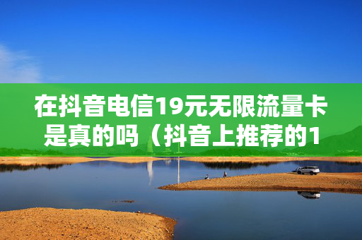 在抖音电信19元无限流量卡是真的吗（抖音上推荐的19元一月的电信卡是不是真的）