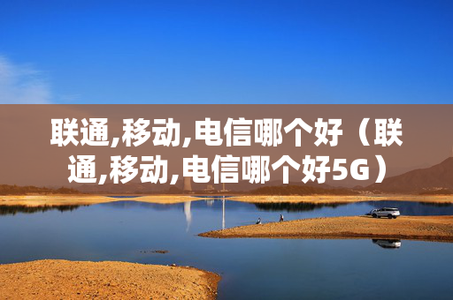 联通,移动,电信哪个好（联通,移动,电信哪个好5G）