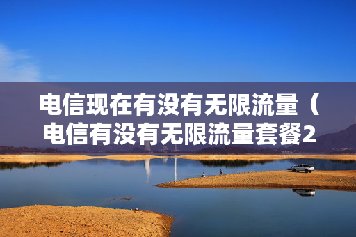 电信现在有没有无限流量（电信有没有无限流量套餐2023）