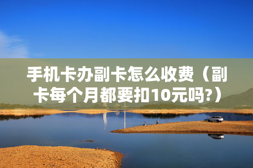 手机卡办副卡怎么收费（副卡每个月都要扣10元吗?）