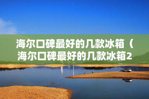 海尔口碑最好的几款冰箱（海尔口碑最好的几款冰箱2022）