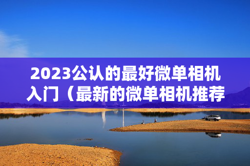 2023公认的最好微单相机入门（最新的微单相机推荐）