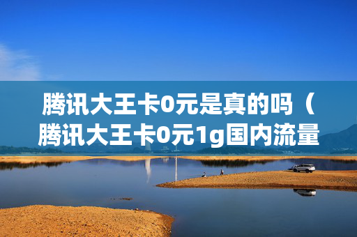 腾讯大王卡0元是真的吗（腾讯大王卡0元1g国内流量月包资费）