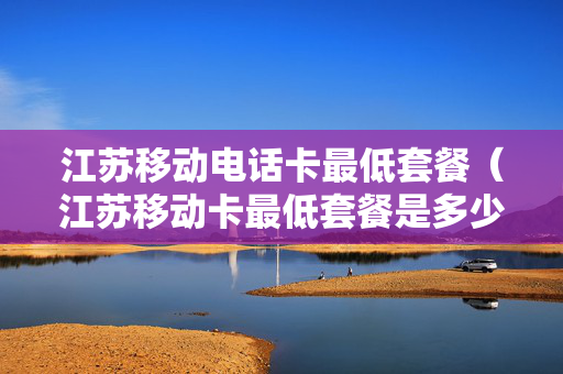 江苏移动电话卡最低套餐（江苏移动卡最低套餐是多少）