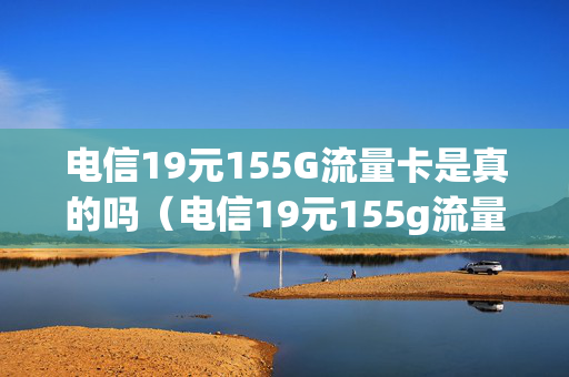 电信19元155G流量卡是真的吗（电信19元155g流量卡是真的吗还是假的）