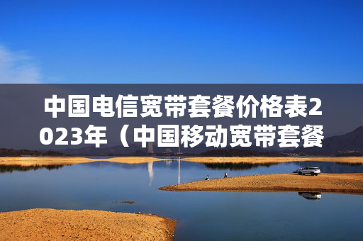 中国电信宽带套餐价格表2023年（中国移动宽带套餐价格表2023年）