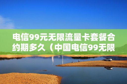 电信99元无限流量卡套餐合约期多久（中国电信99无限量套餐真的不限量吗?）
