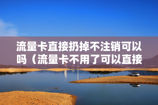 流量卡直接扔掉不注销可以吗（流量卡不用了可以直接扔吗）