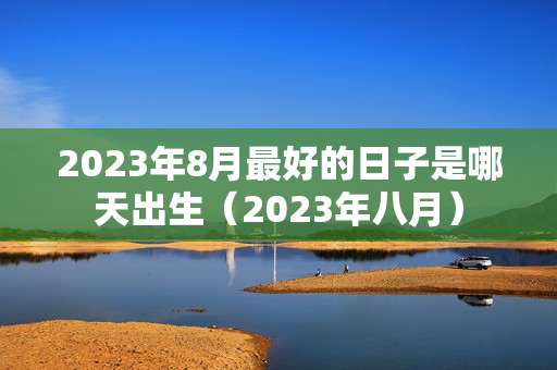 2023年8月最好的日子是哪天出生（2023年八月）