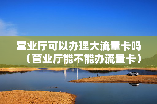 营业厅可以办理大流量卡吗（营业厅能不能办流量卡）