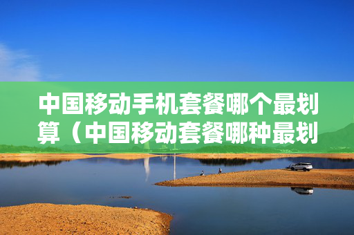 中国移动手机套餐哪个最划算（中国移动套餐哪种最划算）