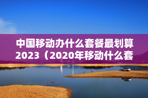 中国移动办什么套餐最划算2023（2020年移动什么套餐合适）