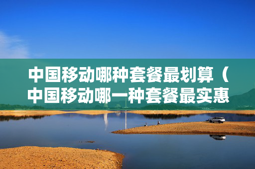 中国移动哪种套餐最划算（中国移动哪一种套餐最实惠）