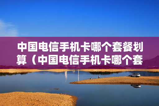 中国电信手机卡哪个套餐划算（中国电信手机卡哪个套餐划算些）