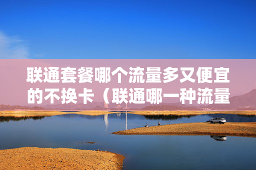 联通套餐哪个流量多又便宜的不换卡（联通哪一种流量套餐好）