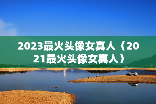 2023最火头像女真人（2021最火头像女真人）